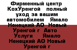 Фирменный центр «КохУренгой»: полный уход за вашим автомобилем - Ямало-Ненецкий АО, Новый Уренгой г. Авто » Услуги   . Ямало-Ненецкий АО,Новый Уренгой г.